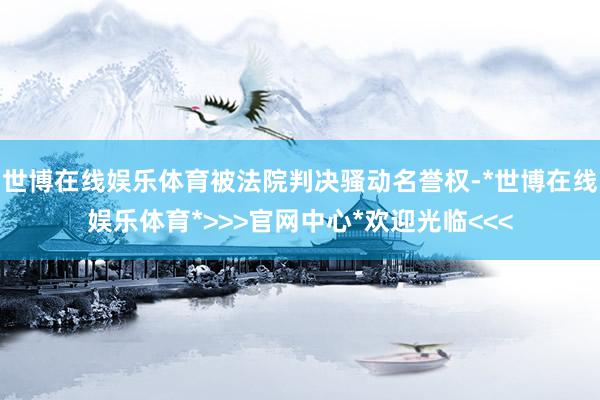 世博在线娱乐体育被法院判决骚动名誉权-*世博在线娱乐体育*>>>官网中心*欢迎光临<<<