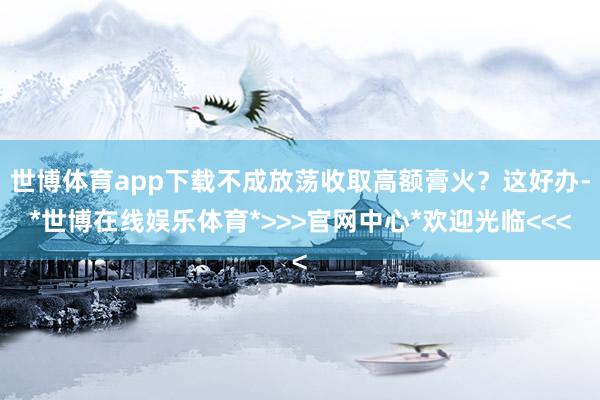世博体育app下载不成放荡收取高额膏火?这好办-*世博在线娱乐体育*>>>官网中心*欢迎光临<<<