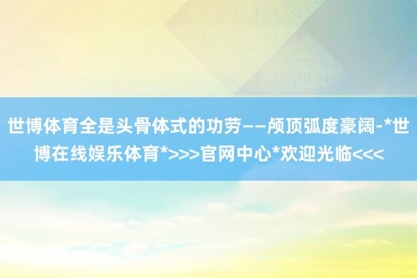 世博体育全是头骨体式的功劳——颅顶弧度豪阔-*世博在线娱乐体育*>>>官网中心*欢迎光临<<<