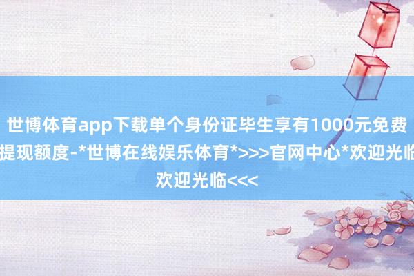 世博体育app下载单个身份证毕生享有1000元免费零钱提现额度-*世博在线娱乐体育*>>>官网中心*欢迎光临<<<