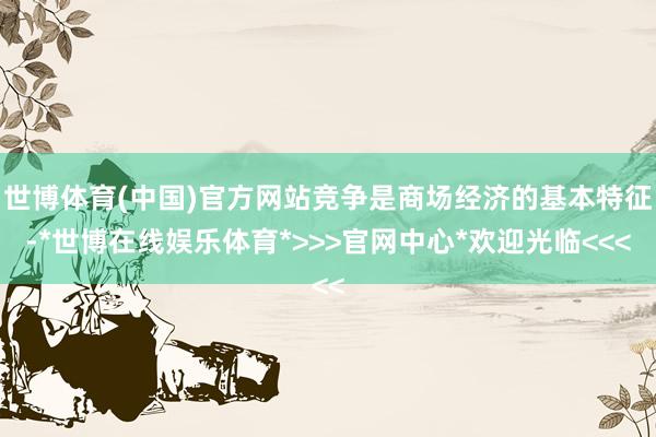 世博体育(中国)官方网站竞争是商场经济的基本特征-*世博在线娱乐体育*>>>官网中心*欢迎光临<<<