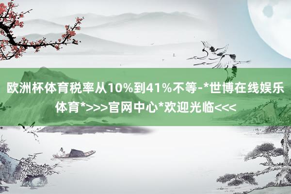 欧洲杯体育税率从10%到41%不等-*世博在线娱乐体育*>>>官网中心*欢迎光临<<<
