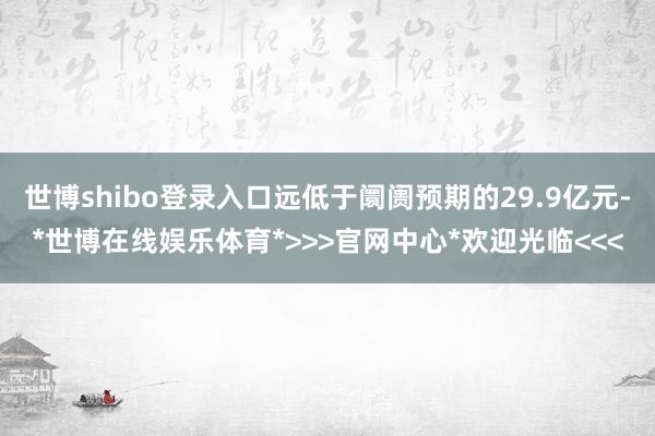 世博shibo登录入口远低于阛阓预期的29.9亿元-*世博在线娱乐体育*>>>官网中心*欢迎光临<<<