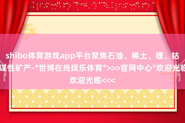 shibo体育游戏app平台聚焦石油、稀土、锂、钴等计谋性矿产-*世博在线娱乐体育*>>>官网中心*欢迎光临<<<
