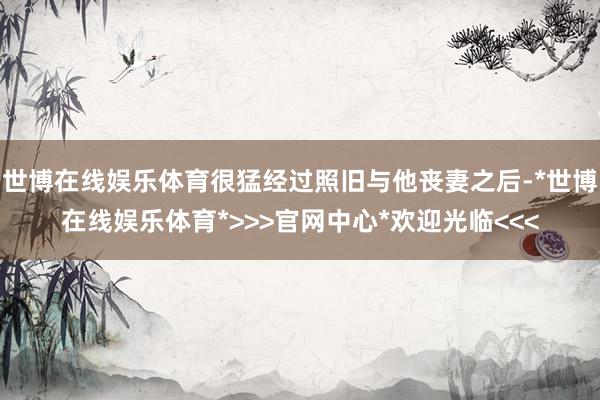 世博在线娱乐体育很猛经过照旧与他丧妻之后-*世博在线娱乐体育*>>>官网中心*欢迎光临<<<