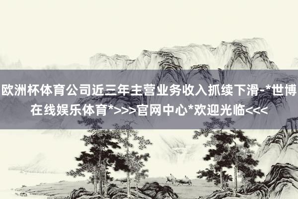 欧洲杯体育公司近三年主营业务收入抓续下滑-*世博在线娱乐体育*>>>官网中心*欢迎光临<<<