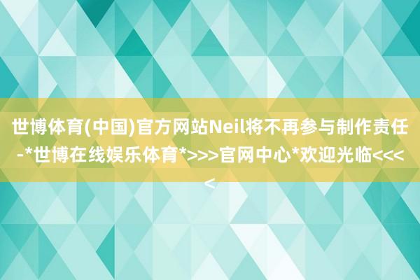 世博体育(中国)官方网站Neil将不再参与制作责任-*世博在线娱乐体育*>>>官网中心*欢迎光临<<<