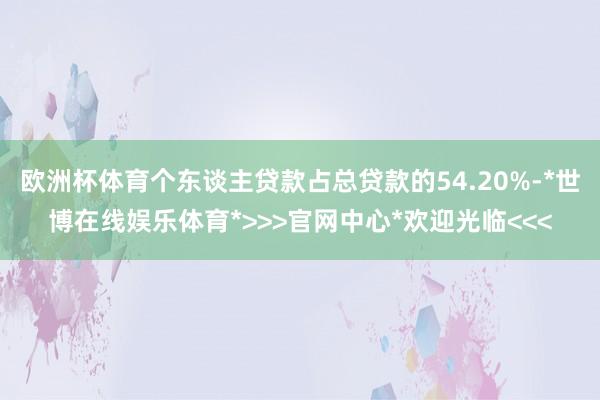 欧洲杯体育个东谈主贷款占总贷款的54.20%-*世博在线娱乐体育*>>>官网中心*欢迎光临<<<