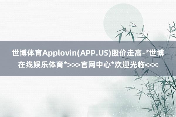 世博体育Applovin(APP.US)股价走高-*世博在线娱乐体育*>>>官网中心*欢迎光临<<<