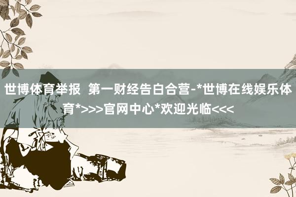 世博体育举报  第一财经告白合营-*世博在线娱乐体育*>>>官网中心*欢迎光临<<<