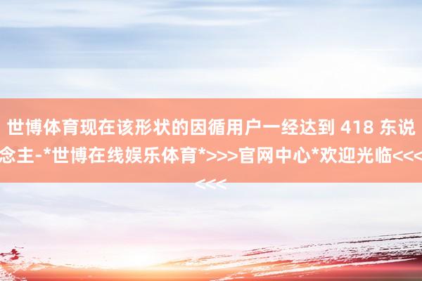 世博体育现在该形状的因循用户一经达到 418 东说念主-*世博在线娱乐体育*>>>官网中心*欢迎光临<<<