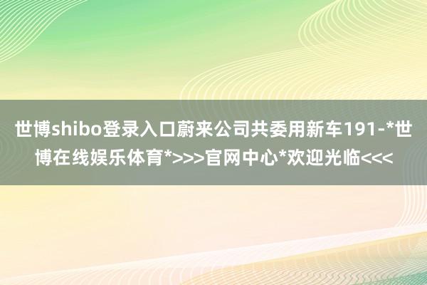 世博shibo登录入口蔚来公司共委用新车191-*世博在线娱乐体育*>>>官网中心*欢迎光临<<<