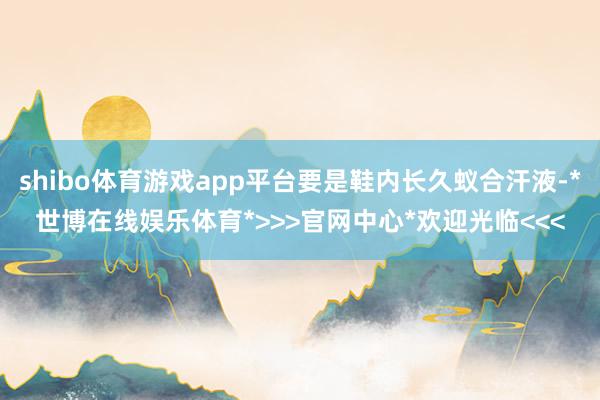shibo体育游戏app平台要是鞋内长久蚁合汗液-*世博在线娱乐体育*>>>官网中心*欢迎光临<<<