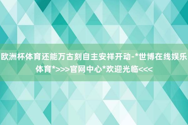 欧洲杯体育还能万古刻自主安祥开动-*世博在线娱乐体育*>>>官网中心*欢迎光临<<<
