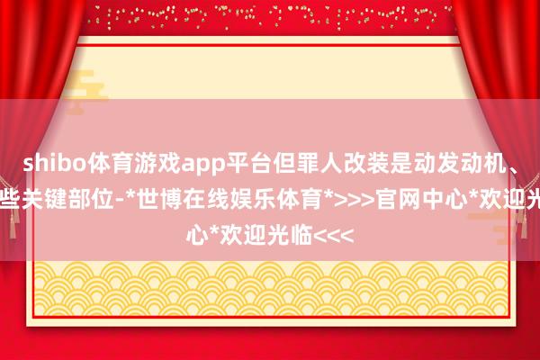 shibo体育游戏app平台但罪人改装是动发动机、底盘这些关键部位-*世博在线娱乐体育*>>>官网中心*欢迎光临<<<