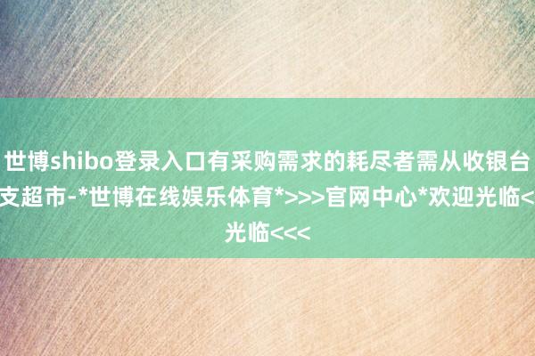 世博shibo登录入口有采购需求的耗尽者需从收银台收支超市-*世博在线娱乐体育*>>>官网中心*欢迎光临<<<