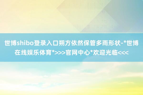 世博shibo登录入口朔方依然保管多雨形状-*世博在线娱乐体育*>>>官网中心*欢迎光临<<<