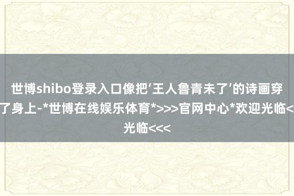 世博shibo登录入口像把‘王人鲁青未了’的诗画穿在了身上-*世博在线娱乐体育*>>>官网中心*欢迎光临<<<