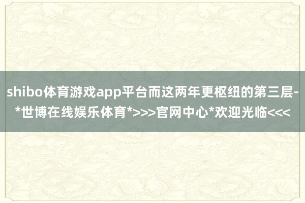 shibo体育游戏app平台而这两年更枢纽的第三层-*世博在线娱乐体育*>>>官网中心*欢迎光临<<<